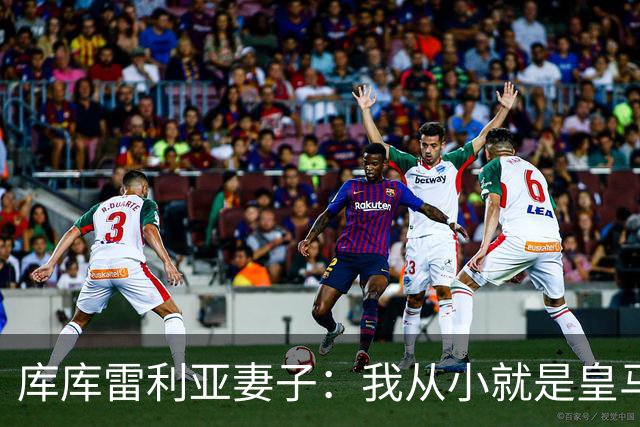 库库雷利亚妻子：我从小就是皇马球迷，为库库加盟皇马感到高兴